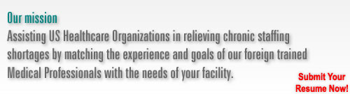 Our mission: Assisting US Healthcare Organizations in relieving chronic staffing shortages by matching the experience and goals of our foreign trained Medical Professionals with the needs of your facility.